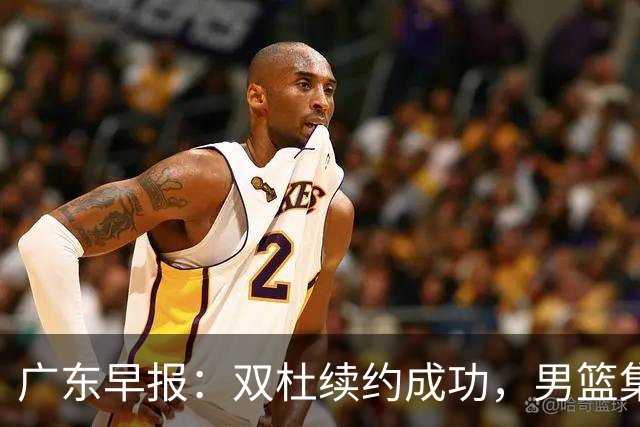 广东早报：双杜续约成功，男篮集训名单发布，上海欲挖焦泊乔？